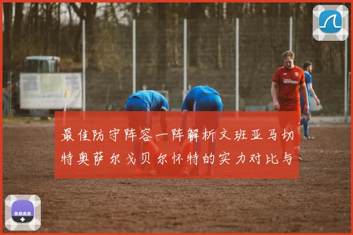 最佳防守阵容一阵解析文班亚马切特奥萨尔戈贝尔怀特的实力对比与展望