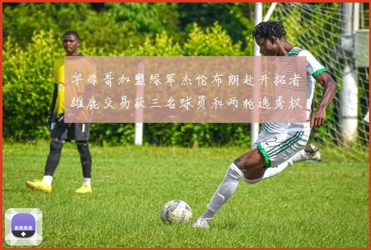 字母哥加盟绿军杰伦布朗赴开拓者雄鹿交易获三名球员和两轮选秀权