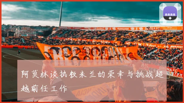阿莫林谈执教米兰的荣幸与挑战超越前任工作