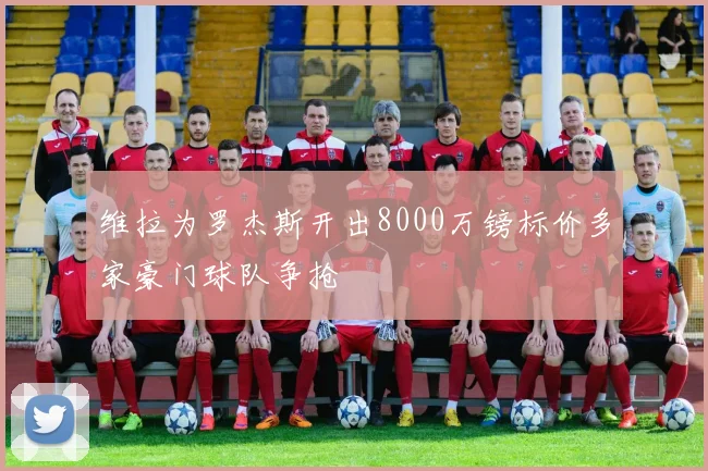维拉为罗杰斯开出8000万镑标价多家豪门球队争抢