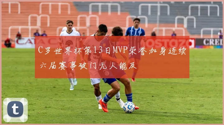 C罗世界杯第13日MVP荣誉加身连续六届赛事破门无人能及
