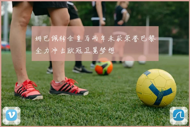 姆巴佩转会皇马两年未获荣誉巴黎全力冲击欧冠卫冕梦想