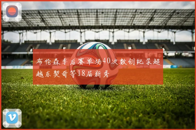 布伦森季后赛单场40次数创纪录超越东契奇等18届新秀