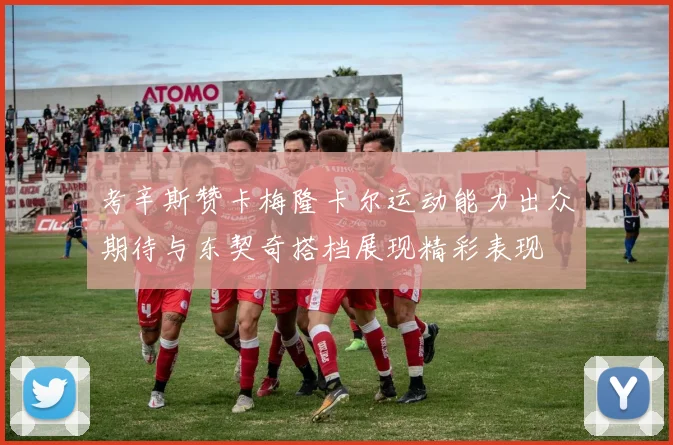 考辛斯赞卡梅隆卡尔运动能力出众期待与东契奇搭档展现精彩表现