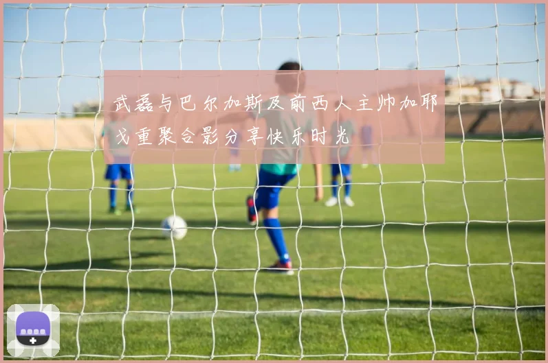 武磊与巴尔加斯及前西人主帅加耶戈重聚合影分享快乐时光