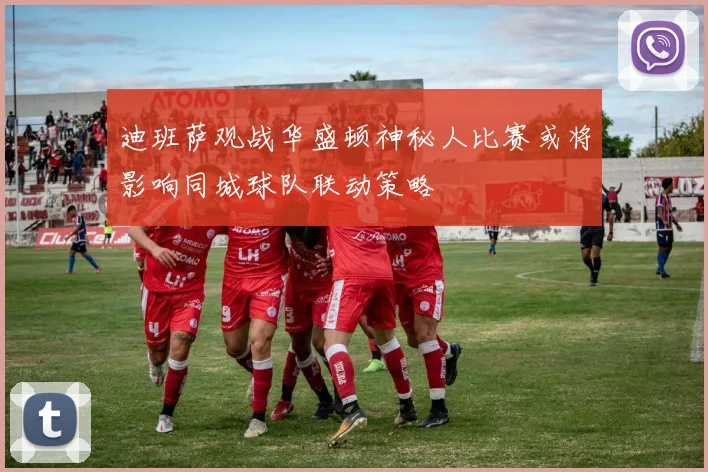 迪班萨观战华盛顿神秘人比赛或将影响同城球队联动策略