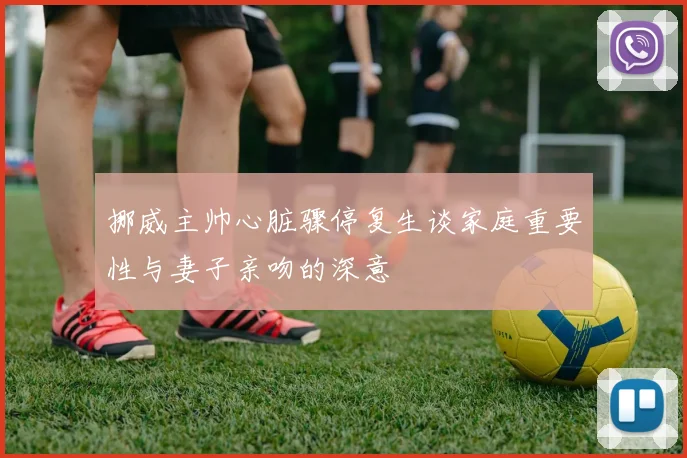 挪威主帅心脏骤停复生谈家庭重要性与妻子亲吻的深意