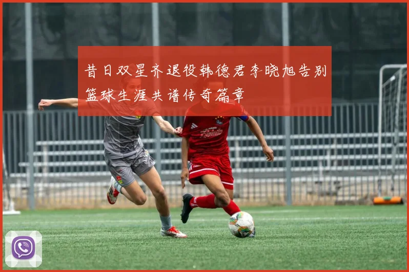 昔日双星齐退役韩德君李晓旭告别篮球生涯共谱传奇篇章