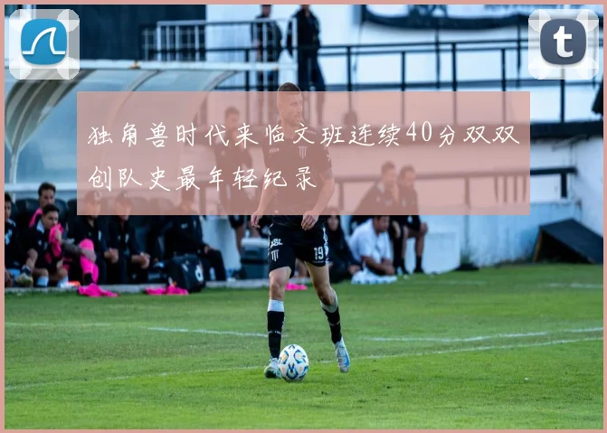 独角兽时代来临文班连续40分双双创队史最年轻纪录