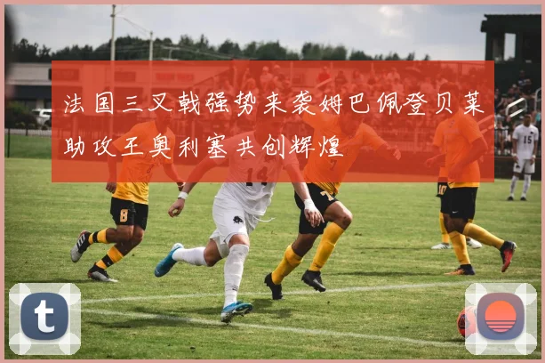 法国三叉戟强势来袭姆巴佩登贝莱助攻王奥利塞共创辉煌