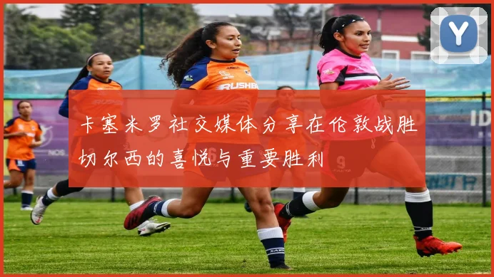 卡塞米罗社交媒体分享在伦敦战胜切尔西的喜悦与重要胜利