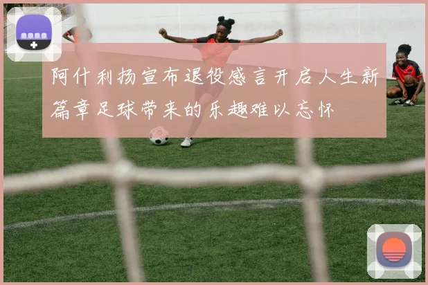 阿什利扬宣布退役感言开启人生新篇章足球带来的乐趣难以忘怀