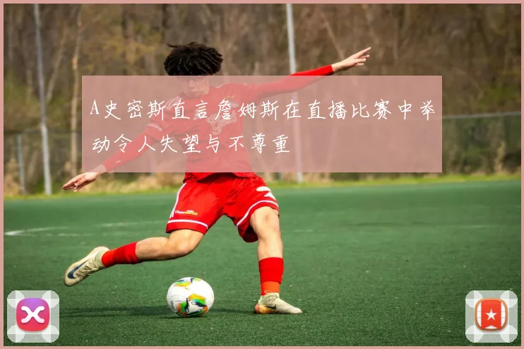 A史密斯直言詹姆斯在直播比赛中举动令人失望与不尊重