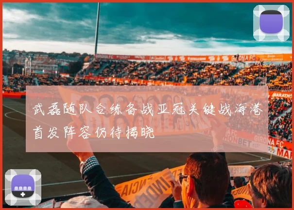 武磊随队合练备战亚冠关键战海港首发阵容仍待揭晓