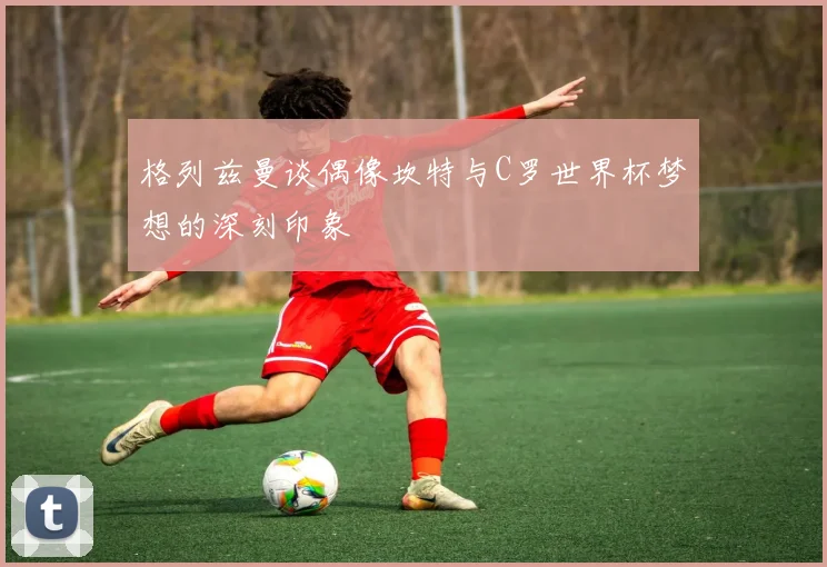 格列兹曼谈偶像坎特与C罗世界杯梦想的深刻印象