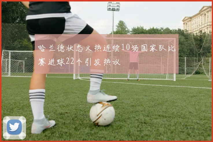 哈兰德状态火热连续10场国家队比赛进球22个引发热议
