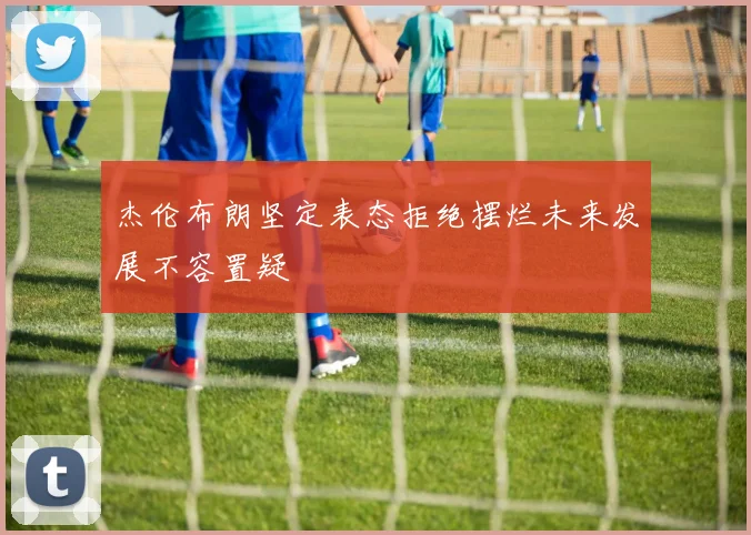 杰伦布朗坚定表态拒绝摆烂未来发展不容置疑