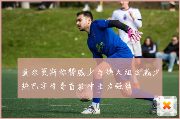 查尔莫斯称赞威少与热火组合威少热巴字母哥首发冲击力强劲